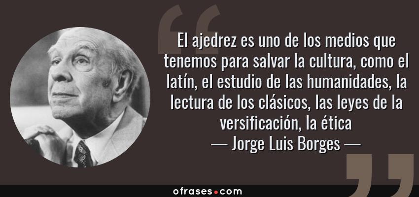 Frases de Jorge Luis Borges - El ajedrez es uno de los medios que tenemos para salvar la cultura, como el latín, el estudio de las humanidades, la lectura de los clásicos, las leyes de la versificación, la ética