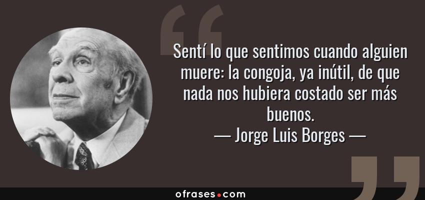 Frases de Jorge Luis Borges - Sentí lo que sentimos cuando alguien muere: la congoja, ya inútil, de que nada nos hubiera costado ser más buenos.