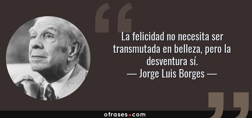 Frases de Jorge Luis Borges - La felicidad no necesita ser transmutada en belleza, pero la desventura sí.