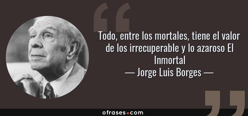Frases de Jorge Luis Borges - Todo, entre los mortales, tiene el valor de los irrecuperable y lo azaroso El Inmortal