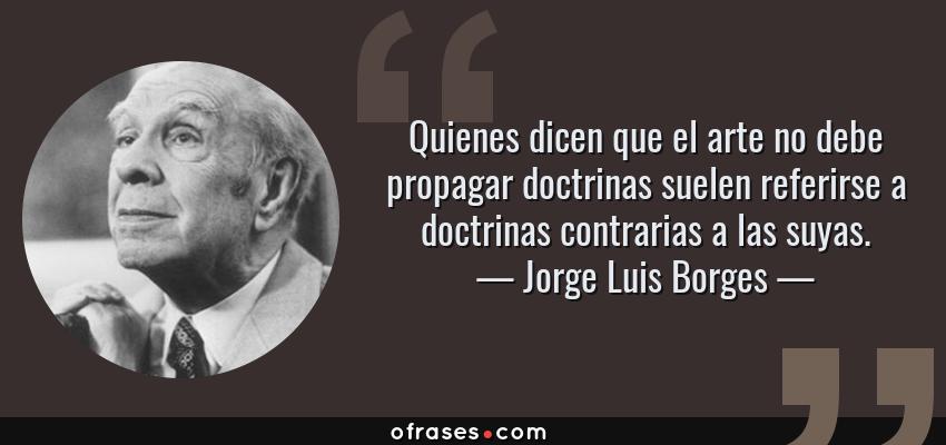 Frases de Jorge Luis Borges - Quienes dicen que el arte no debe propagar doctrinas suelen referirse a doctrinas contrarias a las suyas.