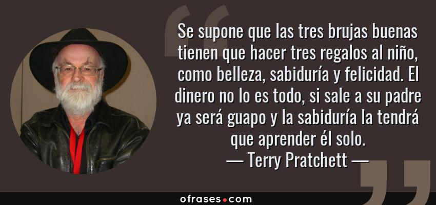Frases de Terry Pratchett - Se supone que las tres brujas buenas tienen que hacer tres regalos al niño, como belleza, sabiduría y felicidad. El dinero no lo es todo, si sale a su padre ya será guapo y la sabiduría la tendrá que aprender él solo.