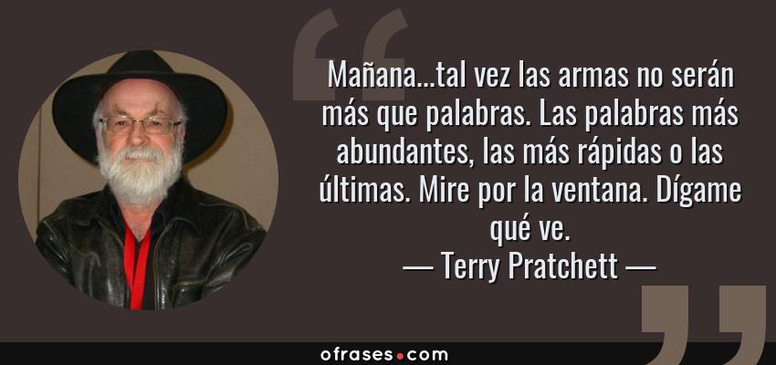 Frases de Terry Pratchett - Mañana...tal vez las armas no serán más que palabras. Las palabras más abundantes, las más rápidas o las últimas. Mire por la ventana. Dígame qué ve.