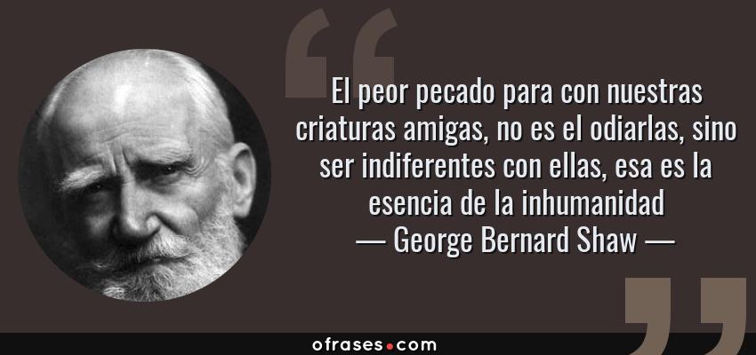 Frases de George Bernard Shaw - El peor pecado para con nuestras criaturas amigas, no es el odiarlas, sino ser indiferentes con ellas, esa es la esencia de la inhumanidad