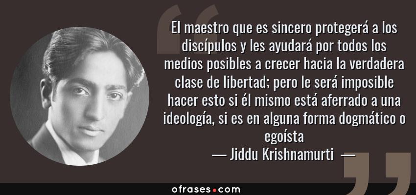 Frases de Jiddu Krishnamurti  - El maestro que es sincero protegerá a los discípulos y les ayudará por todos los medios posibles a crecer hacia la verdadera clase de libertad; pero le será imposible hacer esto si él mismo está aferrado a una ideología, si es en alguna forma dogmático o egoísta