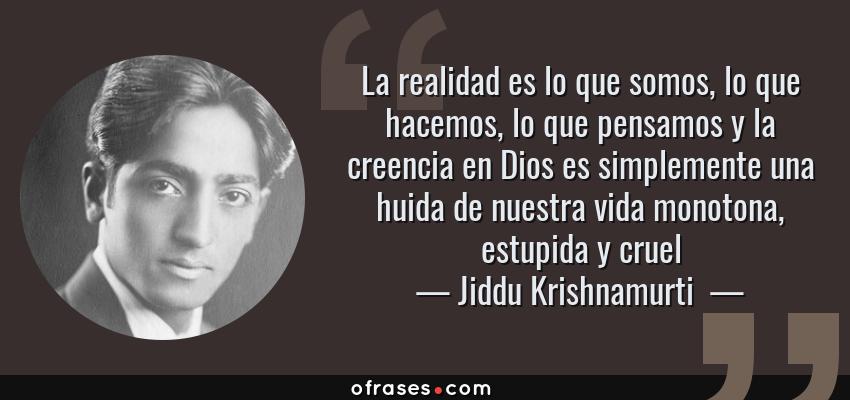 Frases de Jiddu Krishnamurti  - La realidad es lo que somos, lo que hacemos, lo que pensamos y la creencia en Dios es simplemente una huida de nuestra vida monotona, estupida y cruel