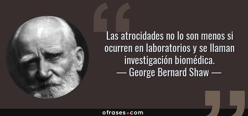 Frases de George Bernard Shaw - Las atrocidades no lo son menos si ocurren en laboratorios y se llaman investigación biomédica.