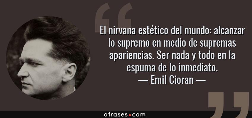 Frases de Emil Cioran - El nirvana estético del mundo: alcanzar lo supremo en medio de supremas apariencias. Ser nada y todo en la espuma de lo inmediato.