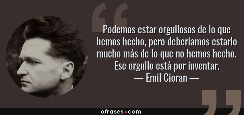 Frases de Emil Cioran - Podemos estar orgullosos de lo que hemos hecho, pero deberíamos estarlo mucho más de lo que no hemos hecho. Ese orgullo está por inventar.