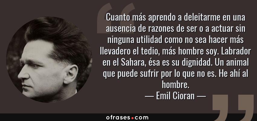 Frases de Emil Cioran - Cuanto más aprendo a deleitarme en una ausencia de razones de ser o a actuar sin ninguna utilidad como no sea hacer más llevadero el tedio, más hombre soy. Labrador en el Sahara, ésa es su dignidad. Un animal que puede sufrir por lo que no es. He ahí al hombre.