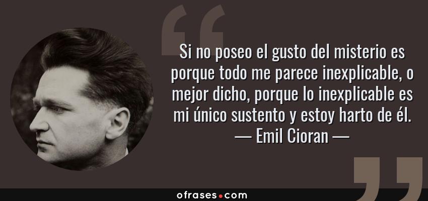 Frases de Emil Cioran - Si no poseo el gusto del misterio es porque todo me parece inexplicable, o mejor dicho, porque lo inexplicable es mi único sustento y estoy harto de él.