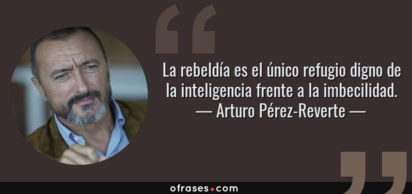 Frases de Arturo Pérez-Reverte - La rebeldía es el único refugio digno de la inteligencia frente a la imbecilidad.