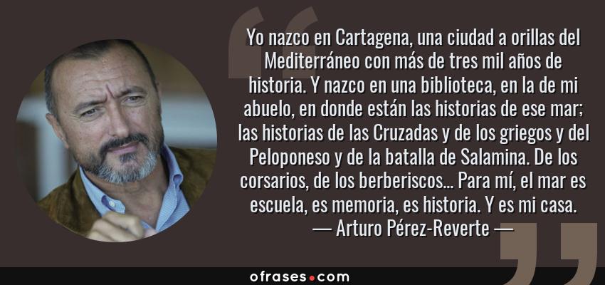 Frases de Arturo Pérez-Reverte - Yo nazco en Cartagena, una ciudad a orillas del Mediterráneo con más de tres mil años de historia. Y nazco en una biblioteca, en la de mi abuelo, en donde están las historias de ese mar; las historias de las Cruzadas y de los griegos y del Peloponeso y de la batalla de Salamina. De los corsarios, de los berberiscos... Para mí, el mar es escuela, es memoria, es historia. Y es mi casa.