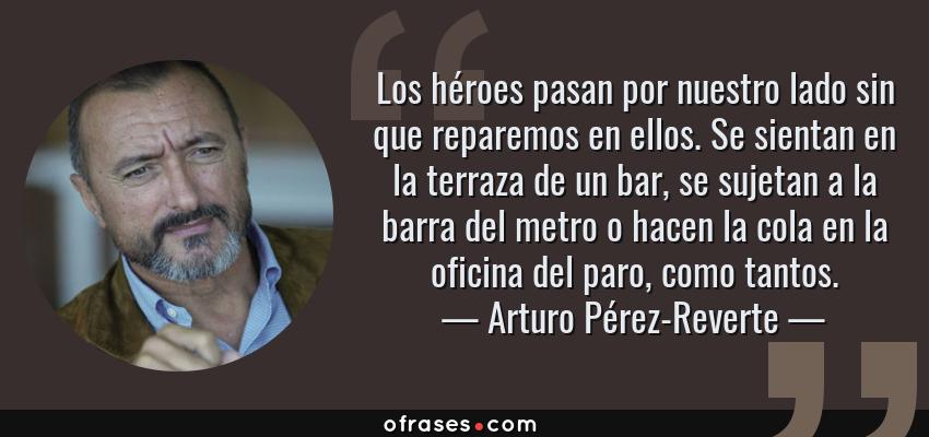 Frases de Arturo Pérez-Reverte - Los héroes pasan por nuestro lado sin que reparemos en ellos. Se sientan en la terraza de un bar, se sujetan a la barra del metro o hacen la cola en la oficina del paro, como tantos.