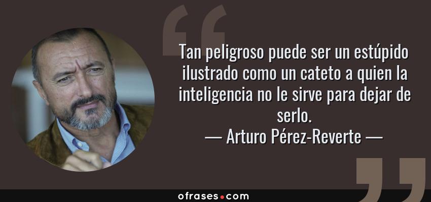 Frases de Arturo Pérez-Reverte - Tan peligroso puede ser un estúpido ilustrado como un cateto a quien la inteligencia no le sirve para dejar de serlo.