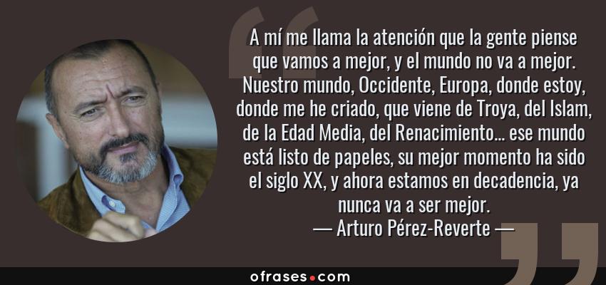 Frases de Arturo Pérez-Reverte - A mí me llama la atención que la gente piense que vamos a mejor, y el mundo no va a mejor. Nuestro mundo, Occidente, Europa, donde estoy, donde me he criado, que viene de Troya, del Islam, de la Edad Media, del Renacimiento... ese mundo está listo de papeles, su mejor momento ha sido el siglo XX, y ahora estamos en decadencia, ya nunca va a ser mejor.