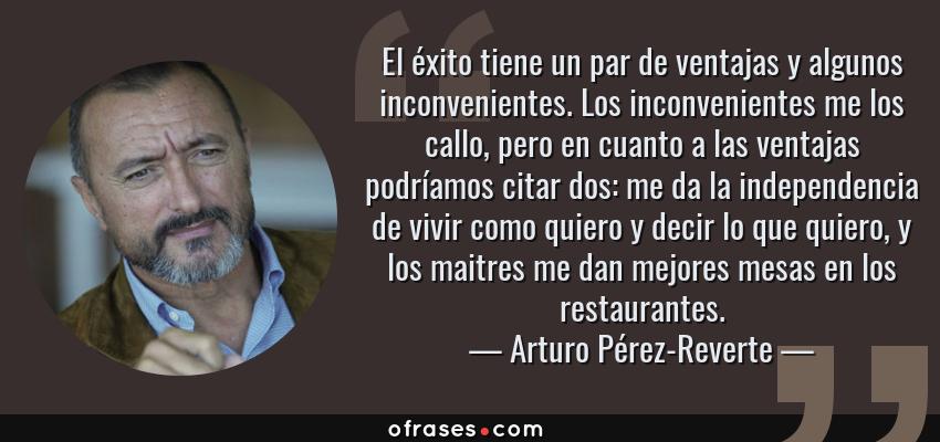 Frases de Arturo Pérez-Reverte - El éxito tiene un par de ventajas y algunos inconvenientes. Los inconvenientes me los callo, pero en cuanto a las ventajas podríamos citar dos: me da la independencia de vivir como quiero y decir lo que quiero, y los maitres me dan mejores mesas en los restaurantes.