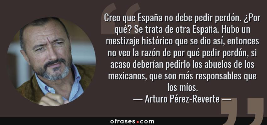 Frases de Arturo Pérez-Reverte - Creo que España no debe pedir perdón. ¿Por qué? Se trata de otra España. Hubo un mestizaje histórico que se dio así, entonces no veo la razón de por qué pedir perdón, si acaso deberían pedirlo los abuelos de los mexicanos, que son más responsables que los míos.