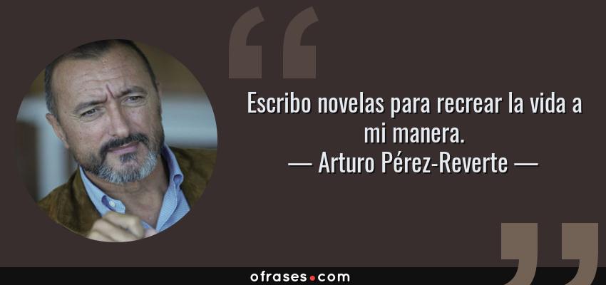 Frases de Arturo Pérez-Reverte - Escribo novelas para recrear la vida a mi manera.