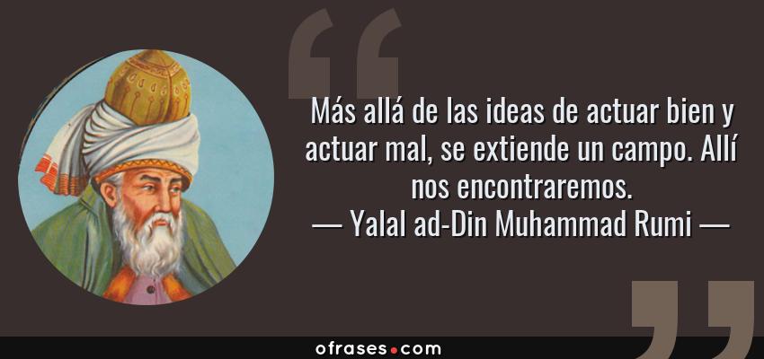 Frases de Yalal ad-Din Muhammad Rumi - Más allá de las ideas de actuar bien y actuar mal, se extiende un campo. Allí nos encontraremos.