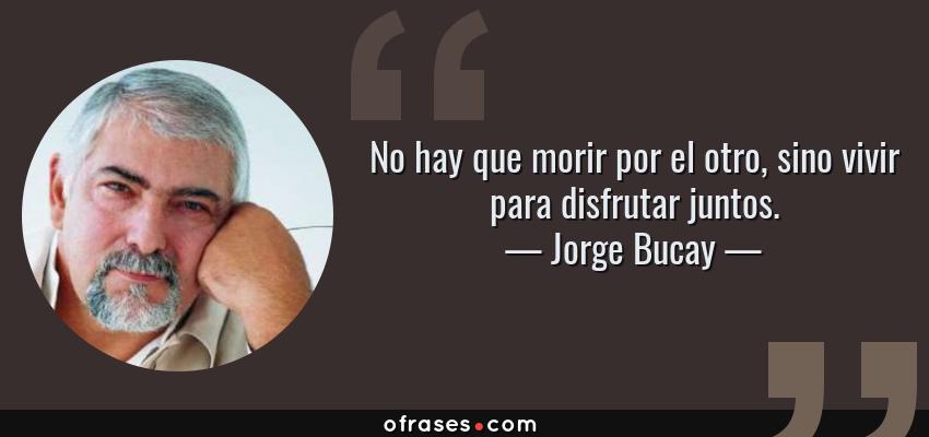 Frases de Jorge Bucay - No hay que morir por el otro, sino vivir para disfrutar juntos.