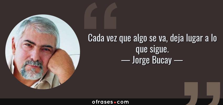 Frases de Jorge Bucay - Cada vez que algo se va, deja lugar a lo que sigue.