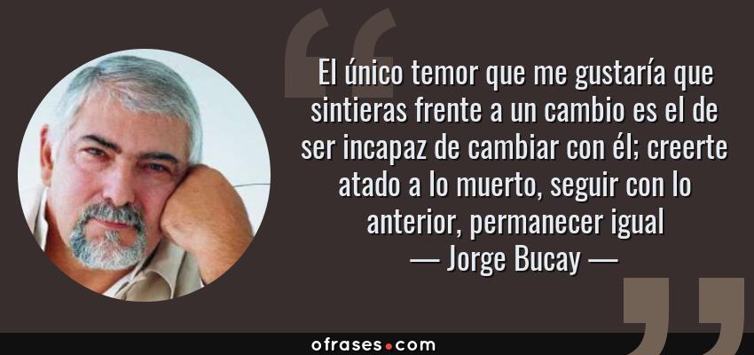 Frases de Jorge Bucay - El único temor que me gustaría que sintieras frente a un cambio es el de ser incapaz de cambiar con él; creerte atado a lo muerto, seguir con lo anterior, permanecer igual