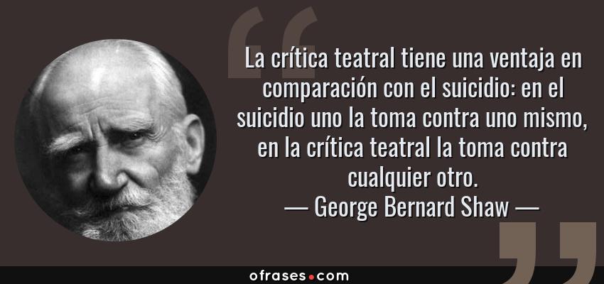 Frases de George Bernard Shaw - La crítica teatral tiene una ventaja en comparación con el suicidio: en el suicidio uno la toma contra uno mismo, en la crítica teatral la toma contra cualquier otro.