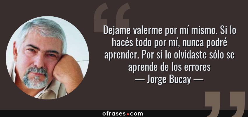 Frases de Jorge Bucay - Dejame valerme por mí mismo. Si lo hacés todo por mí, nunca podré aprender. Por si lo olvidaste sólo se aprende de los errores