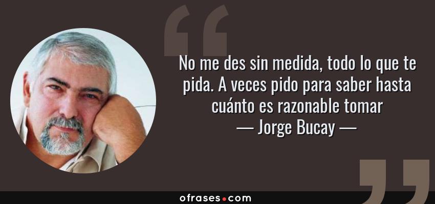 Frases de Jorge Bucay - No me des sin medida, todo lo que te pida. A veces pido para saber hasta cuánto es razonable tomar