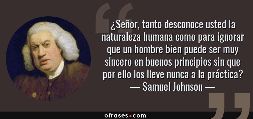 Frases de Samuel Johnson - ¿Señor, tanto desconoce usted la naturaleza humana como para ignorar que un hombre bien puede ser muy sincero en buenos principios sin que por ello los lleve nunca a la práctica?