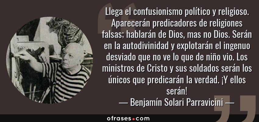 Frases de Benjamín Solari Parravicini - Llega el confusionismo político y religioso. Aparecerán predicadores de religiones falsas; hablarán de Dios, mas no Dios. Serán en la autodivinidad y explotarán el ingenuo desviado que no ve lo que de niño vio. Los ministros de Cristo y sus soldados serán los únicos que predicarán la verdad. ¡Y ellos serán!
