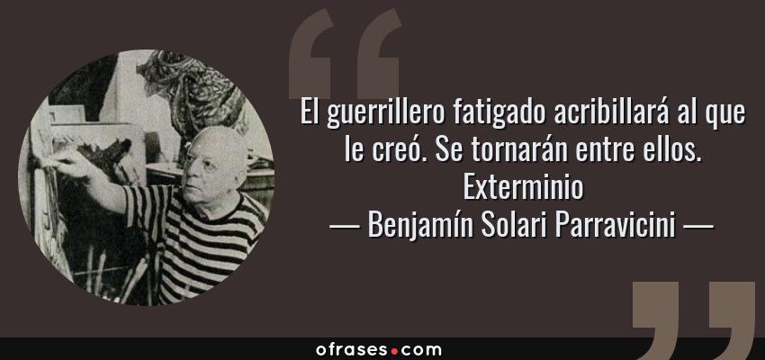 Frases de Benjamín Solari Parravicini - El guerrillero fatigado acribillará al que le creó. Se tornarán entre ellos. Exterminio