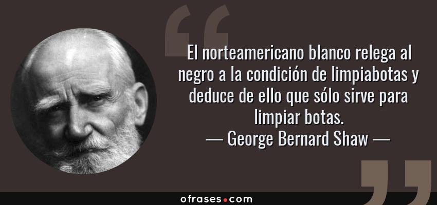 Frases de George Bernard Shaw - El norteamericano blanco relega al negro a la condición de limpiabotas y deduce de ello que sólo sirve para limpiar botas.
