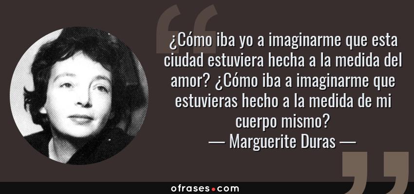 Frases de Marguerite Duras - ¿Cómo iba yo a imaginarme que esta ciudad estuviera hecha a la medida del amor? ¿Cómo iba a imaginarme que estuvieras hecho a la medida de mi cuerpo mismo?
