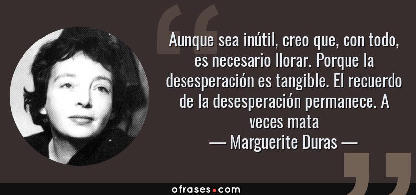 Frases de Marguerite Duras - Aunque sea inútil, creo que, con todo, es necesario llorar. Porque la desesperación es tangible. El recuerdo de la desesperación permanece. A veces mata