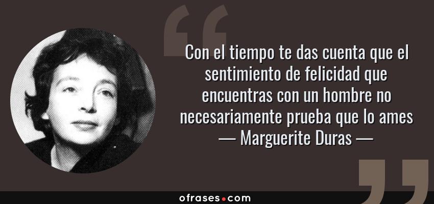Frases de Marguerite Duras - Con el tiempo te das cuenta que el sentimiento de felicidad que encuentras con un hombre no necesariamente prueba que lo ames