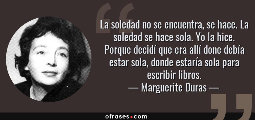 Frases de Marguerite Duras - La soledad no se encuentra, se hace. La soledad se hace sola. Yo la hice. Porque decidí que era allí done debía estar sola, donde estaría sola para escribir libros.