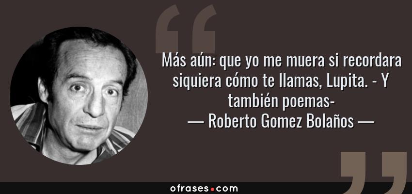 Frases de Roberto Gomez Bolaños - Más aún: que yo me muera si recordara siquiera cómo te llamas, Lupita. - Y también poemas-