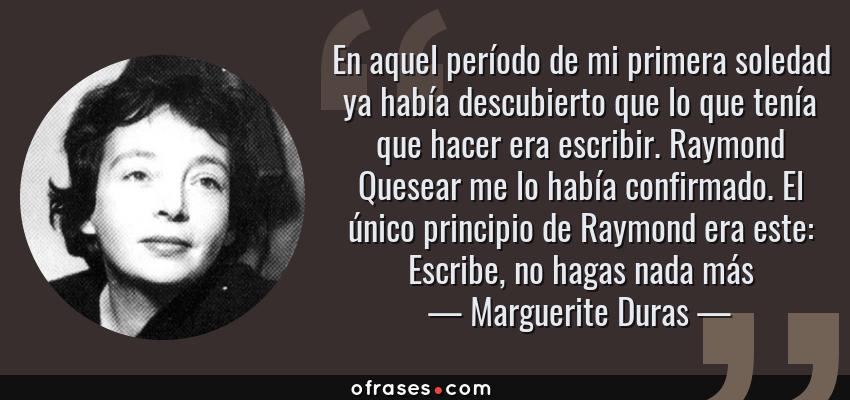 Frases de Marguerite Duras - En aquel período de mi primera soledad ya había descubierto que lo que tenía que hacer era escribir. Raymond Quesear me lo había confirmado. El único principio de Raymond era este: Escribe, no hagas nada más