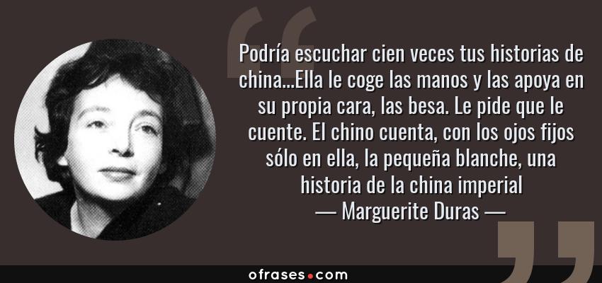 Frases de Marguerite Duras - Podría escuchar cien veces tus historias de china...Ella le coge las manos y las apoya en su propia cara, las besa. Le pide que le cuente. El chino cuenta, con los ojos fijos sólo en ella, la pequeña blanche, una historia de la china imperial