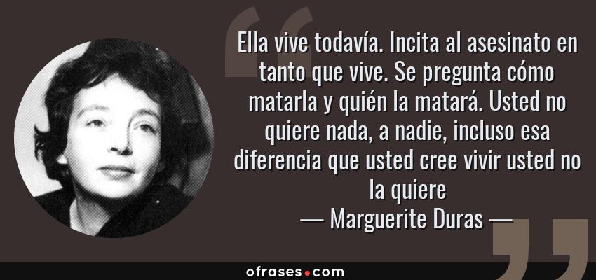 Frases de Marguerite Duras - Ella vive todavía. Incita al asesinato en tanto que vive. Se pregunta cómo matarla y quién la matará. Usted no quiere nada, a nadie, incluso esa diferencia que usted cree vivir usted no la quiere