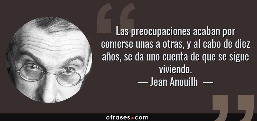 Frases de Jean Anouilh  - Las preocupaciones acaban por comerse unas a otras, y al cabo de diez años, se da uno cuenta de que se sigue viviendo.