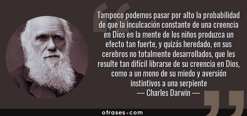 Frases de Charles Darwin - Tampoco podemos pasar por alto la probabilidad de que la inculcación constante de una creencia en Dios en la mente de los niños produzca un efecto tan fuerte, y quizás heredado, en sus cerebros no totalmente desarrollados, que les resulte tan difícil librarse de su creencia en Dios, como a un mono de su miedo y aversión instintivos a una serpiente