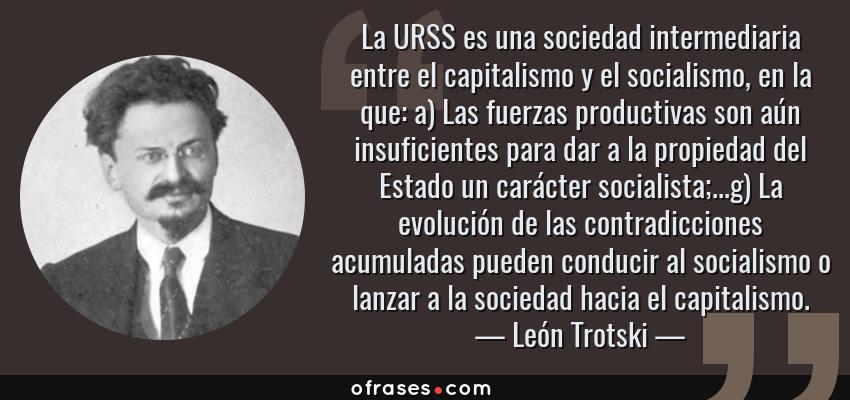 Frases de León Trotski - La URSS es una sociedad intermediaria entre el capitalismo y el socialismo, en la que: a) Las fuerzas productivas son aún insuficientes para dar a la propiedad del Estado un carácter socialista;...g) La evolución de las contradicciones acumuladas pueden conducir al socialismo o lanzar a la sociedad hacia el capitalismo.