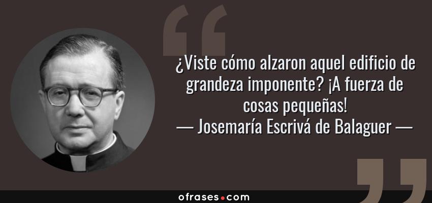Frases de Josemaría Escrivá de Balaguer - ¿Viste cómo alzaron aquel edificio de grandeza imponente? ¡A fuerza de cosas pequeñas!