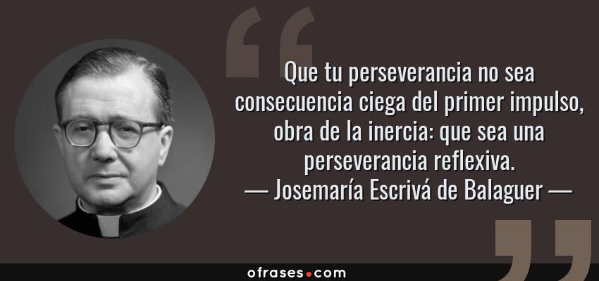 Frases de Josemaría Escrivá de Balaguer - Que tu perseverancia no sea consecuencia ciega del primer impulso, obra de la inercia: que sea una perseverancia reflexiva.