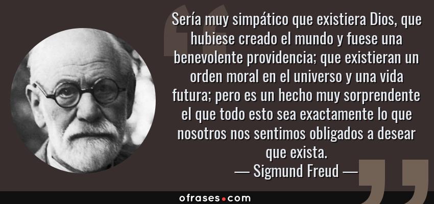Frases de Sigmund Freud - Sería muy simpático que existiera Dios, que hubiese creado el mundo y fuese una benevolente providencia; que existieran un orden moral en el universo y una vida futura; pero es un hecho muy sorprendente el que todo esto sea exactamente lo que nosotros nos sentimos obligados a desear que exista.