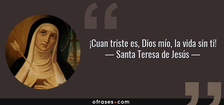 Frases de Santa Teresa de Jesús - ¡Cuan triste es, Dios mío, la vida sin ti!
