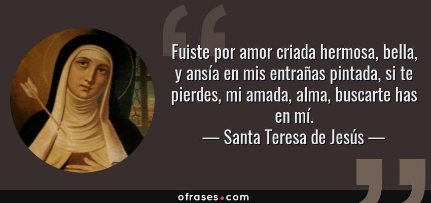 Frases de Santa Teresa de Jesús - Fuiste por amor criada hermosa, bella, y ansía en mis entrañas pintada, si te pierdes, mi amada, alma, buscarte has en mí.